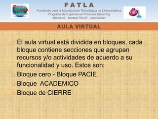 FATLA
           Fundación para la Actualización Tecnológica de Latinoamérica
                  Programa de Expertos en Procesos Elearning
                     Módulo 6- Modelo PACIE - Interacción

                         AULA VIRTUAL


   El aula virtual está dividida en bloques, cada
    bloque contiene secciones que agrupan
    recursos y/o actividades de acuerdo a su
    funcionalidad y uso. Estos son:
   Bloque cero - Bloque PACIE
   Bloque ACADEMICO
   Bloque de CIERRE
 