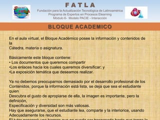 FATLA
               Fundación para la Actualización Tecnológica de Latinoamérica
                      Programa de Expertos en Procesos Elearning
                         Módulo 6- Modelo PACIE - Interacción

                      BLOQUE ACADEMICO

En el aula virtual, el Bloque Académico posee la información y contenidos de
la
Cátedra, materia o asignatura.

Básicamente este bloque contiene:
• Los documentos que queremos compartir
•Los enlaces hacia los cuales queremos diversificar; y
•La exposición temática que deseamos realizar.

Ya no debemos preocuparnos demasiado por el desarrollo profesional de los
Contenidos, porque la información está lista, se deja que sea el estudiante
quien
Descubra el gusto de apropiarse de ella, la imagen es importante, pero la
definición,
Especificación y diversidad son más valiosas.
Hay que asegurarse, que el estudiante lea, comparte y la interiorice, usando
Adecuadamente los recursos.
 