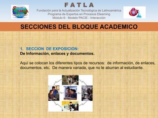 FATLA
         Fundación para la Actualización Tecnológica de Latinoamérica
                Programa de Expertos en Procesos Elearning
                   Módulo 6- Modelo PACIE - Interacción


SECCIONES DEL BLOQUE ACADEMICO


1. SECCION DE EXPOSICION:
De Información, enlaces y documentos.

Aquí se colocan los diferentes tipos de recursos: de información, de enlaces,
documentos, etc. De manera variada, que no le aburran al estudiante.
 