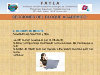 FATLA
          Fundación para la Actualización Tecnológica de Latinoamérica
                 Programa de Expertos en Procesos Elearning
                    Módulo 6- Modelo PACIE - Interacción


SECCIONES DEL BLOQUE ACADEMICO:


2. SECCION DE REBOTE:
Actividades de Autocrítica y filtro.

En esta sección se asegura que el estudiante
ha leído y comprendido el contenido de los recursos. De manera que si
no lo
ha hecho, de rebote tiene que regresar a leer dichos recursos, para que
pueda
Continuar.
 