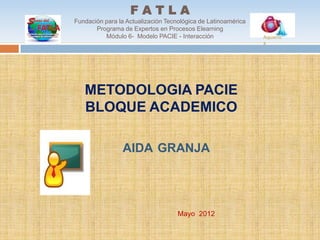 FATLA
Fundación para la Actualización Tecnológica de Latinoamérica
       Programa de Expertos en Procesos Elearning
          Módulo 6- Modelo PACIE - Interacción                 Aquariu
                                                               s




   METODOLOGIA PACIE
   BLOQUE ACADEMICO

                AIDA GRANJA




                                    Mayo 2012
 