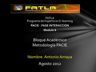 FATLA
Programa de Experto en E-learning
   PACIE - FASE INTERACCION
            Modulo 6


   Bloque Académico
   Metodología PACIE

Nombre. Antonio Amaya
        Agosto 2012
 