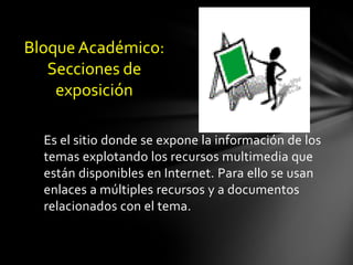 Bloque Académico:
   Secciones de
    exposición

  Es el sitio donde se expone la información de los
  temas explotando los recursos multimedia que
  están disponibles en Internet. Para ello se usan
  enlaces a múltiples recursos y a documentos
  relacionados con el tema.
 