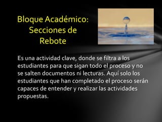 Bloque Académico:
   Secciones de
     Rebote
Es una actividad clave, donde se filtra a los
estudiantes para que sigan todo el proceso y no
se salten documentos ni lecturas. Aquí solo los
estudiantes que han completado el proceso serán
capaces de entender y realizar las actividades
propuestas.
 