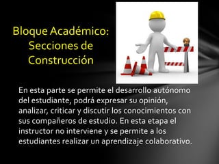Bloque Académico:
   Secciones de
   Construcción

 En esta parte se permite el desarrollo autónomo
 del estudiante, podrá expresar su opinión,
 analizar, criticar y discutir los conocimientos con
 sus compañeros de estudio. En esta etapa el
 instructor no interviene y se permite a los
 estudiantes realizar un aprendizaje colaborativo.
 