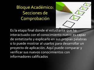 Bloque Académico:
       Secciones de
      Comprobación

Es la etapa final donde el estudiante que ha
interactuado con el conocimiento nuevo es capaz
de sintetizarlo y explicarlo en sus propias palabras
o lo puede mostrar al usarlos para desarrollar un
proyecto de aplicación. Aquí puede comparar y
verificar sus nuevos conocimientos con
informadores calificados
 