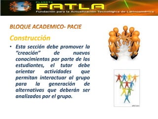 Construcción
• Esta sección debe promover la
“creación” de nuevos
conocimientos por parte de los
estudiantes, el tutor debe
orientar actividades que
permitan interactuar al grupo
para la generación de
alternativas que deberán ser
analizados por el grupo.
 