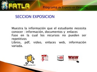 Programa de Experto en Elearning
                                  




  SECCION EXPOSICION


Muestra la información que el estudiante necesita
conocer : información, documentos y enlaces
Fase en la cual los recursos no pueden ser
repetitivos
Libros, pdf, video, enlaces web, información
variada.
 