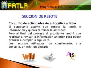 Programa de Experto en Elearning
                                     




         SECCION DE REBOTE
Conjunto de actividades de autocritica y filtro
El estudiante asume que conoce la teoría e
información y querrá terminar la actividad
Pero al final del proceso el estudiante tendrá que
regresar a revisar la información anterior para poder
avanzar a cumplir la siguiente.
Los recursos utilizados, un cuestionario, una
consulta, un wiki, un glosario
 