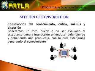 Programa de Experto en Elearning
                                     




        SECCION DE CONSTRUCCION

Construcción del conocimiento, critica, análisis y
discusión
Generamos un foro, puede o no ser evaluado el
estudiante genera interacción uniéndose, defendiendo
y debatiendo una propuesta, con lo cual estaríamos
generando el conocimiento
 