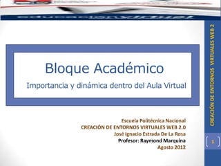 CREACIÓN DE ENTORNOS VIRTUALES WEB 2
     Bloque Académico
Importancia y dinámica dentro del Aula Virtual



                              Escuela Politécnica Nacional
               CREACIÓN DE ENTORNOS VIRTUALES WEB 2.0
                           José Ignacio Estrada De La Rosa
                             Profesor: Raymond Marquina                1
                                              Agosto 2012
 