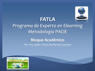 FATLA
Programa de Experto en Elearning
      Metodología PACIE
           Bloque Académico
     Por: Arq. Isabel Cristina Barillas de Guarache
 