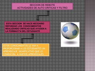SECCION DE REBOTE ACTIVIDADES DE AUTO CRITICAS Y FILTRO ESTA SECCION  SE HACE NECEARIO REFORZAR LOS  CONOCIMIENTOS REALIZANDO CRITICAS QUE AYUDEN A LA FORMACIÓN DEL ESTUDIANTE ESTOS CONOCIMIENTOS LE VAN A PROPORCIONAR A LOS ESTUDIANTES UN APRENDIZAJE  SIGNIFICATIVO QUE LO CONDUCIRÁ  A NUEVOS APRENDIZAJES 