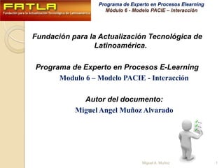 Fundación para la Actualización Tecnológica de Latinoamérica. Programa de Experto en Procesos E-Learning Modulo 6 – Modelo PACIE - Interacción Autor del documento: Miguel Angel Muñoz Alvarado 1 Miguel A. Muñoz 