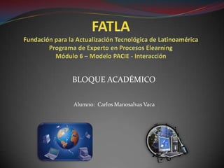 FATLAFundación para la Actualización Tecnológica de LatinoaméricaPrograma de Experto en Procesos ElearningMódulo 6 – Modelo PACIE - Interacción BLOQUE ACADÉMICO Alumno:  Carlos Manosalvas Vaca 