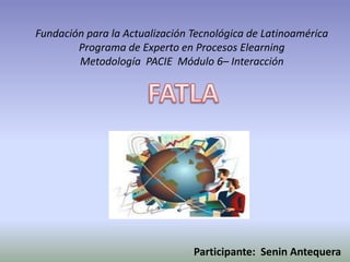 Fundación para la Actualización Tecnológica de Latinoamérica
        Programa de Experto en Procesos Elearning
        Metodología PACIE Módulo 6– Interacción




                                Participante: Senin Antequera
 