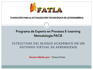 ESTRUCTURA DEL BLOQUE ACADÉMICO EN UN
ENTORNO VIRTUAL DE APRENDIZAJE
FUNDACIÓN PARA LA ACTUALIZACIÓN TECNOLÓGICA DE LATINOAMÉRICA
Desarrollado por : Teresa Freire
Programa de Experto en Procesos E-Learning
Metodología PACIE
 