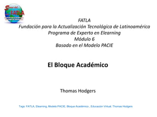 FATLA
Fundación para la Actualización Tecnológica de Latinoamérica
             Programa de Experto en Elearning
                          Módulo 6
                 Basado en el Modelo PACIE


                      El Bloque Académico


                                Thomas Hodgers

Tags: FATLA, Elearning, Modelo PACIE, Bloque Académico , Educación Virtual, Thomas Hodgers
 