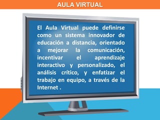 AULA VIRTUAL
El Aula Virtual puede definirse
como un sistema innovador de
educación a distancia, orientado
a mejorar la comunicación,
incentivar el aprendizaje
interactivo y personalizado, el
análisis crítico, y enfatizar el
trabajo en equipo, a través de la
Internet .
 