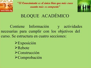 BLOQUE  ACADÉMICO  Contiene Información  y actividades  necesarias para cumplir con los objetivos del  curso. Se estructura en cuatro secciones: Exposición Rebote Construcción  Comprobación “ El Conocimiento es el único bien que más crece cuanto más se comparte” 