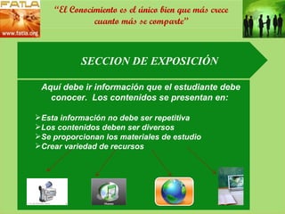 SECCION DE EXPOSICIÓN Aquí debe ir información que el estudiante debe conocer.  Los contenidos se presentan en:  Esta información no debe ser repetitiva Los contenidos deben ser diversos Se proporcionan los materiales de estudio Crear variedad de recursos “ El Conocimiento es el único bien que más crece cuanto más se comparte” 
