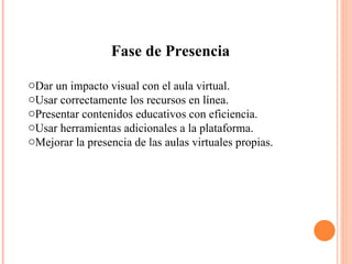 Fase de Presencia Dar un impacto visual con el aula virtual.  Usar correctamente los recursos en línea.  Presentar contenidos educativos con eficiencia.  Usar herramientas adicionales a la plataforma.  Mejorar la presencia de las aulas virtuales propias.  