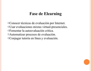 Fase de Elearning Conocer técnicas de evaluación por Internet.  Usar evaluaciones mixtas virtual-presenciales.  Fomentar la autoevaluación crítica.  Automatizar procesos de evaluación.  Conjugar tutoría en línea y evaluación.  