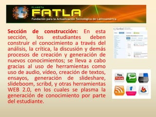 Sección Rebote: Una vez que los estudiantes tienen la información en sus manos, debemos proponer actividades de crítica y autocrítica, que sirvan al tutor como filtro; en esta sección podemos echar mano de actividades como las wikis, los foros, los chats, etc., medios por lo cuales podemos compartir opiniones para que el estudiante, reconozca su poco o mucho conocimiento sobre el tema y se obligue a desarrollar las destrezas para poder participar, opinar, discutir.