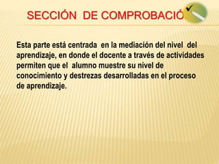 SECCIÓN DE COMPROBACIÓN
Esta parte está centrada en la mediación del nivel del
aprendizaje, en donde el docente a través de actividades
permiten que el alumno muestre su nivel de
conocimiento y destrezas desarrolladas en el proceso
de aprendizaje.
 