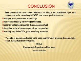 CONCLUSIÓN
Esta presentación tuvo como referencia el bloque de Académico que está
subsumido en la metodología PACIE, que busca que los alumnos:
Participen en el proceso de aprendizaje.
Alcancen las metas y objetivos planificados.
Capaciten en las herramientas de enseñanza virtual.
Interactúen entre sí para un aprendizaje cooperativo.
Elearning, uso de las TICs, para enseñar y aprender.
Y donde el bloque académico es la base cognitiva del proceso de aprendizaje
en un aula virtual bien estructura.
FATLA
Programa de Expertos en Elearning
José Caraballo
 