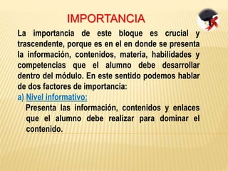 IMPORTANCIA
La importancia de este bloque es crucial y
trascendente, porque es en el en donde se presenta
la información, contenidos, materia, habilidades y
competencias que el alumno debe desarrollar
dentro del módulo. En este sentido podemos hablar
de dos factores de importancia:
a) Nivel informativo:
Presenta las información, contenidos y enlaces
que el alumno debe realizar para dominar el
contenido.
 