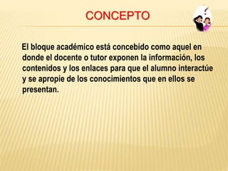 CONCEPTO
El bloque académico está concebido como aquel en
donde el docente o tutor exponen la información, los
contenidos y los enlaces para que el alumno interactúe
y se apropie de los conocimientos que en ellos se
presentan.
 
