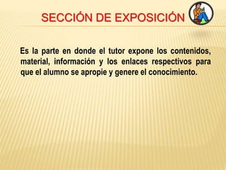 SECCIÓN DE EXPOSICIÓN
Es la parte en donde el tutor expone los contenidos,
material, información y los enlaces respectivos para
que el alumno se apropie y genere el conocimiento.
 