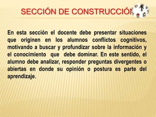 SECCIÓN DE CONSTRUCCIÓN
En esta sección el docente debe presentar situaciones
que originen en los alumnos conflictos cognitivos,
motivando a buscar y profundizar sobre la información y
el conocimiento que debe dominar. En este sentido, el
alumno debe analizar, responder preguntas divergentes o
abiertas en donde su opinión o postura es parte del
aprendizaje.
 