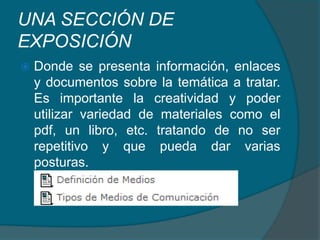 UNA SECCIÓN DE EXPOSICIÓN Donde se presenta información, enlaces y documentos sobre la temática a tratar.  Es importante la creatividad y poder utilizar variedad de materiales como el pdf, un libro, etc. tratando de no ser repetitivo y que pueda dar varias posturas.