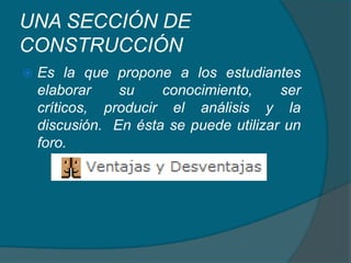 UNA SECCIÓN DE CONSTRUCCIÓNEs la que propone a los estudiantes elaborar su conocimiento, ser críticos, producir el análisis y la discusión.  En ésta se puede utilizar un foro.