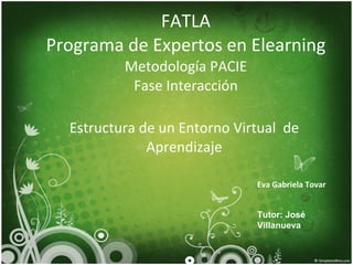FATLA Programa  de  Expertos  en Elearning Metodología  PACIE Fase Interacción Estructura de un Entorno Virtual  de Aprendizaje Eva Gabriela Tovar Tutor: José Villanueva 
