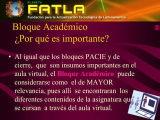 Bloque Académico¿Por qué es importante?Al igual que los bloques PACIE y de cierre,  que  son insumos importantes en el aula virtual, el Bloque Académico  puede considerarse como  el de MAYOR relevancia, pues allí  se encontraran  los diferentes contenidos de la asignatura que se se cursan  a través del aula virtual.