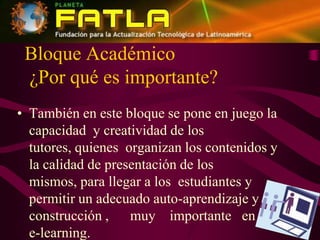 Bloque Académico¿Por qué es importante?También en este bloque se pone en juego la capacidad  y creatividad de los tutores, quienes  organizan los contenidos y la calidad de presentación de los mismos, para llegar a los  estudiantes y permitir un adecuado auto-aprendizaje y construcción ,      muy    importante   en  el  e-learning. 