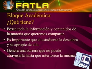 Bloque Académico¿Qué tiene?Posee toda la información y contenidos de la materia que queremos compartir.Es importante que el estudiante la descubra y se apropie de ella.Genera una barrera que no puede atravesarla hasta que interiorice la misma.