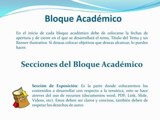 Bloque AcadémicoEn el inicio de cada bloque académico debe de colocarse la fechas de apertura y de cierre en el que se desarrollará el tema, Título del Tema y un Banner ilustrativo. Si deseas colocar objetivos que deseas alcanzar, lo puedes hacer.Secciones del Bloque Académico	Sección de Exposición: Es la parte donde colocaremos los 	contenidos a desarrollar con respecto a la temática, esto se hace 	atreves del uso de recursos (documentos word, PDF, Link, Slide, 	Videos, etc). Estos deben ser claros y concisos, también deben de 	respetar los derechos de autor.