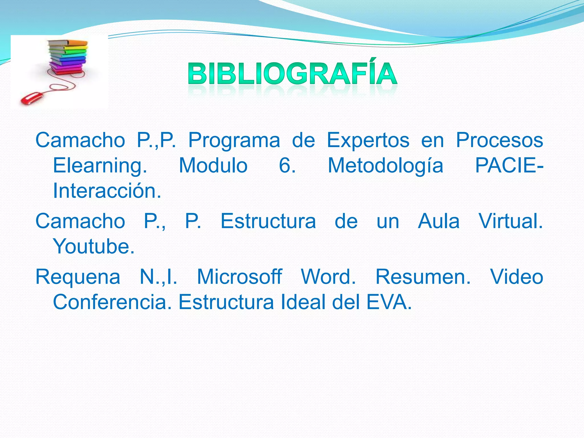 Camacho P.,P. Programa de Expertos en Procesos
Elearning. Modulo 6. Metodología PACIE-
Interacción.
Camacho P., P. Estructura de un Aula Virtual.
Youtube.
Requena N.,I. Microsoff Word. Resumen. Video
Conferencia. Estructura Ideal del EVA.