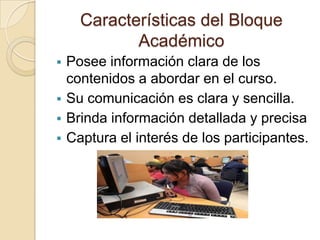 Características del Bloque
             Académico
   Posee información clara de los
    contenidos a abordar en el curso.
   Su comunicación es clara y sencilla.
   Brinda información detallada y precisa
   Captura el interés de los participantes.
 