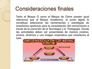 Consideraciones finales
Tanto el Bloque O como el Bloque de Cierre poseen igual
relevancia que el Bloque Académico, el punto álgido lo
constituye seleccionar las herramientas y estrategias de
enseñanza oportunas para la consolidación del conocimiento a
través de la comunión de la Tecnología y la Pedagogía. Donde
las actividades deben ser presentadas de manera creativa,
amena, dinámica y una imagen corporativa que caracterice al
tutor.
 