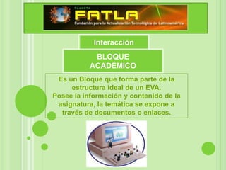 Interacción
            BLOQUE
           ACADÉMICO
 Es un Bloque que forma parte de la
     estructura ideal de un EVA.
Posee la información y contenido de la
 asignatura, la temática se expone a
  través de documentos o enlaces.
 