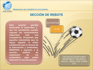 PROGRAMA DE EXPERTO EN ELEARNING


                      SECCIÓN DE REBOTE


Esta      sección       permite
desarrollar la autocrítica y
que los estudiantes puedan
exponer los conocimientos
adquiridos        ante     sus
compañeros. Propiciará que
aquellos estudiantes que no
hayan seguido el orden
establecido para la lectura de
la información y contenidos,
REBOTEN y regresen a la
sección        anterior      de
exposición         de       los
contenidos,      para    poder
intervenir en las discusiones.
 