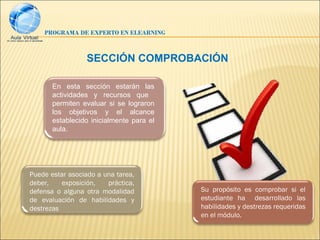 PROGRAMA DE EXPERTO EN ELEARNING



                  SECCIÓN COMPROBACIÓN

       En esta sección estarán las
       actividades y recursos que
       permiten evaluar si se lograron
       los objetivos y el alcance
       establecido inicialmente para el
       aula.




Puede estar asociado a una tarea,
deber,    exposición,   práctica,
defensa o alguna otra modalidad           Su propósito es comprobar si el
de evaluación de habilidades y            estudiante ha desarrollado las
destrezas                                 habilidades y destrezas requeridas
                                          en el módulo.
 