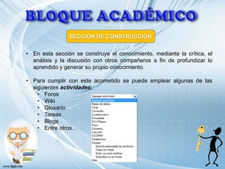 SECCIÓN DE CONSTRUCCIÓN


• En esta sección se construye el conocimiento, mediante la crítica, el
  análisis y la discusión con otros compañeros a fin de profundizar lo
  aprendido y generar su propio conocimiento.

• Para cumplir con este acometido se puede emplear algunas de las
  siguientes actividades:
    • Foros
    • Wiki
    • Glosario
    • Tareas
    • Blogs
    • Entre otros…
 