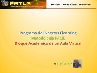 Módulo 6 – Modelo PACIE – Interacción




   Programa de Expertos Elearning
         Metodología PACIE
Bloque Académico de un Aula Virtual



                     Por: Félix Guzmán
 