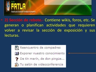 2) Sección de rebote.- Contiene wikis, foros, etc. Se generan o planifican actividades que requieren volver a revisar la sección de exposición y sus lecturas.